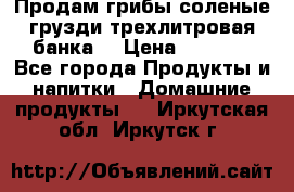 Продам грибы соленые грузди трехлитровая банка  › Цена ­ 1 300 - Все города Продукты и напитки » Домашние продукты   . Иркутская обл.,Иркутск г.